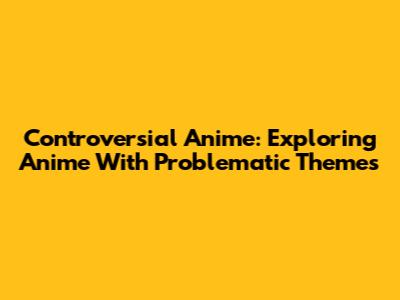 Controversial Anime: Exploring Anime With Problematic Themes