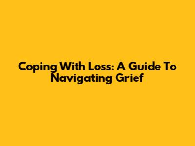 Coping With Loss: A Guide To Navigating Grief