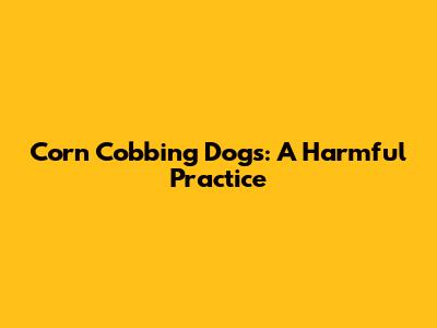 Corn Cobbing Dogs: A Harmful Practice