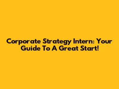 Corporate Strategy Intern: Your Guide To A Great Start!