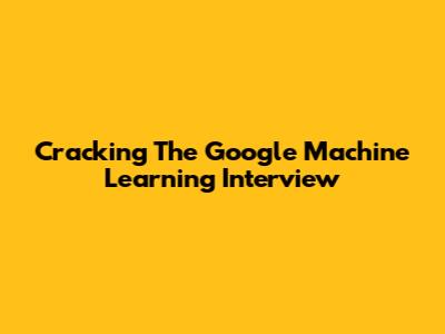 Cracking The Google Machine Learning Interview