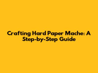 Crafting Hard Paper Mache: A Step-by-Step Guide