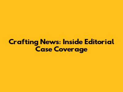 Crafting News: Inside Editorial Case Coverage