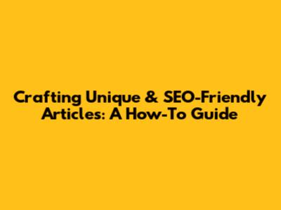 Crafting Unique & SEO-Friendly Articles: A How-To Guide