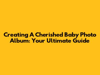 Creating A Cherished Baby Photo Album: Your Ultimate Guide
