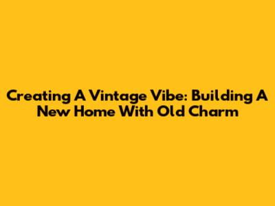 Creating A Vintage Vibe: Building A New Home With Old Charm