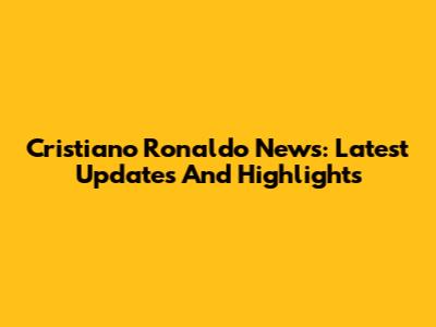 Cristiano Ronaldo News: Latest Updates And Highlights