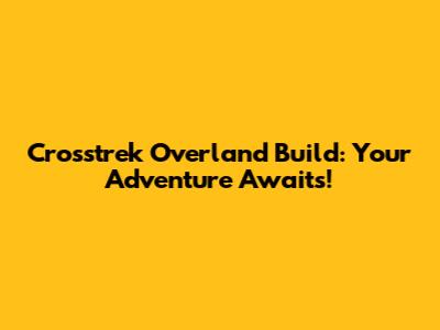 Crosstrek Overland Build: Your Adventure Awaits!