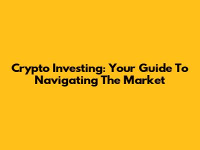 Crypto Investing: Your Guide To Navigating The Market