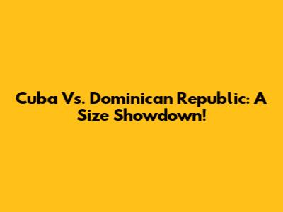 Cuba Vs. Dominican Republic: A Size Showdown!