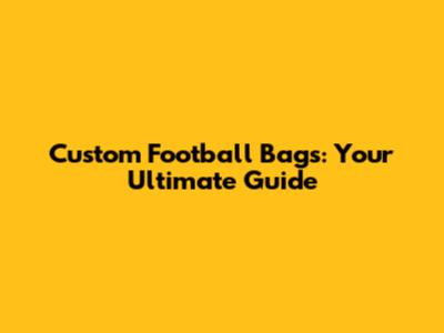 Custom Football Bags: Your Ultimate Guide