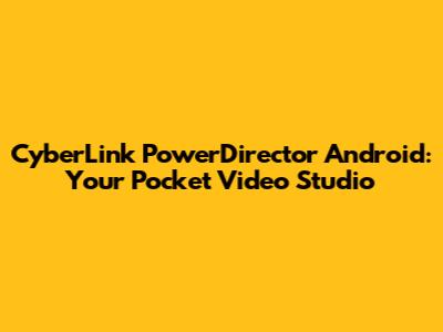 CyberLink PowerDirector Android: Your Pocket Video Studio