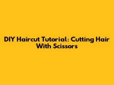 DIY Haircut Tutorial: Cutting Hair With Scissors