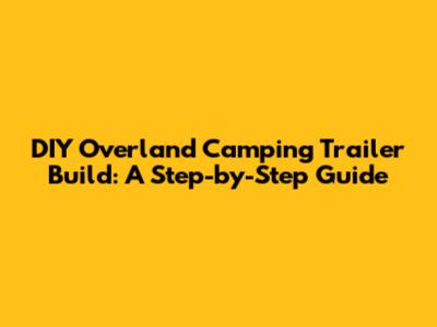 DIY Overland Camping Trailer Build: A Step-by-Step Guide