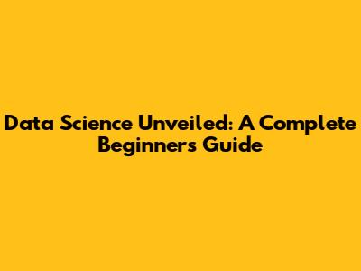 Data Science Unveiled: A Complete Beginner's Guide