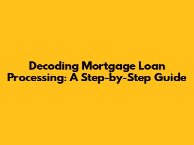Decoding Mortgage Loan Processing: A Step-by-Step Guide