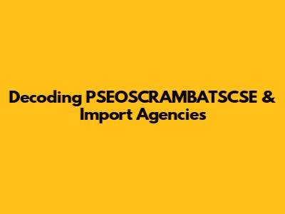 Decoding PSEOSCRAMBATSCSE & Import Agencies
