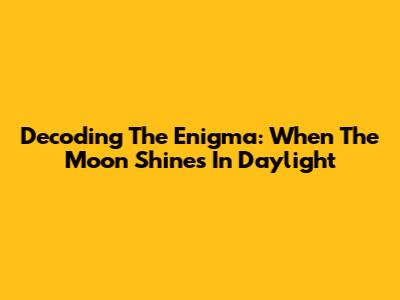 Decoding The Enigma: When The Moon Shines In Daylight