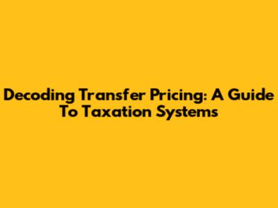 Decoding Transfer Pricing: A Guide To Taxation Systems