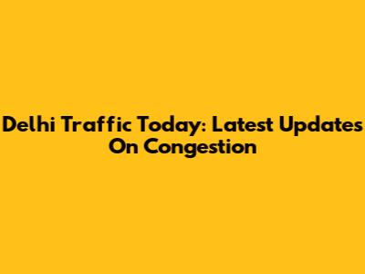 Delhi Traffic Today: Latest Updates On Congestion