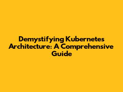 Demystifying Kubernetes Architecture: A Comprehensive Guide
