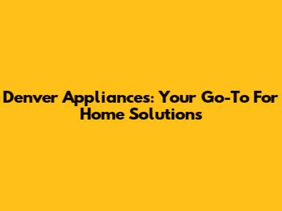 Denver Appliances: Your Go-To For Home Solutions
