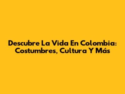 Descubre La Vida En Colombia: Costumbres, Cultura Y Más