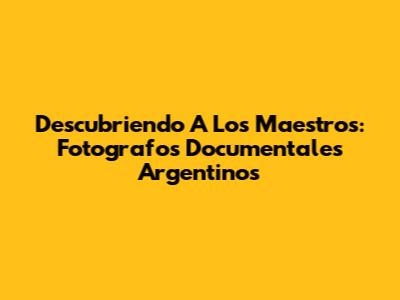 Descubriendo A Los Maestros: Fotografos Documentales Argentinos