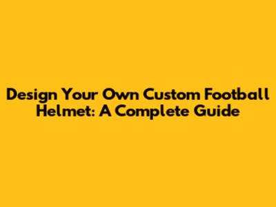 Design Your Own Custom Football Helmet: A Complete Guide