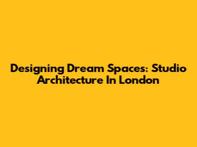 Designing Dream Spaces: Studio Architecture In London