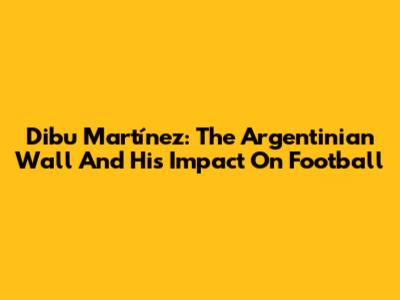 Dibu Martínez: The Argentinian Wall And His Impact On Football