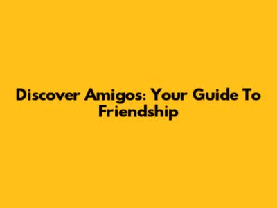 Discover Amigos: Your Guide To Friendship