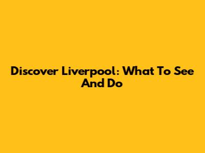 Discover Liverpool: What To See And Do