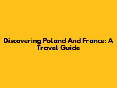 Discovering Poland And France: A Travel Guide