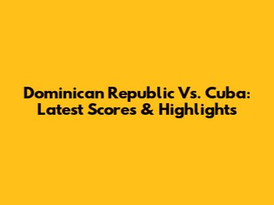 Dominican Republic Vs. Cuba: Latest Scores & Highlights