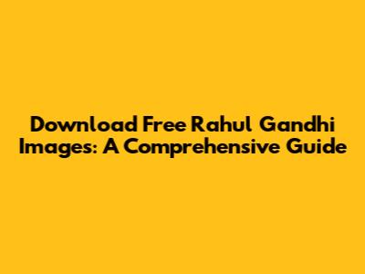 Download Free Rahul Gandhi Images: A Comprehensive Guide
