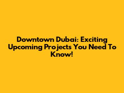 Downtown Dubai: Exciting Upcoming Projects You Need To Know!