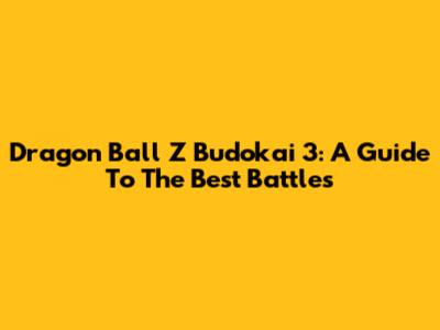 Dragon Ball Z Budokai 3: A Guide To The Best Battles