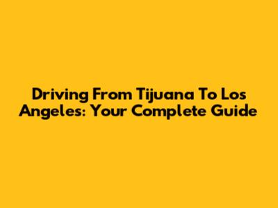 Driving From Tijuana To Los Angeles: Your Complete Guide