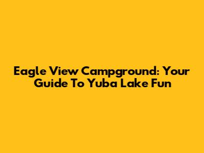 Eagle View Campground: Your Guide To Yuba Lake Fun