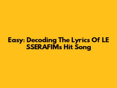 Easy: Decoding The Lyrics Of LE SSERAFIM's Hit Song