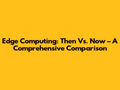 Edge Computing: Then Vs. Now – A Comprehensive Comparison