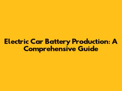Electric Car Battery Production: A Comprehensive Guide