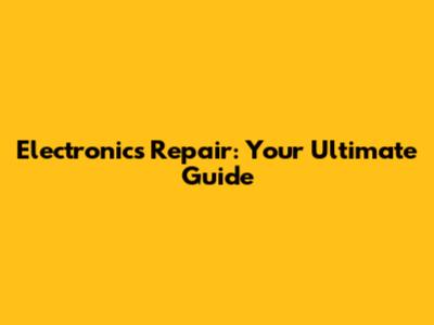 Electronics Repair: Your Ultimate Guide