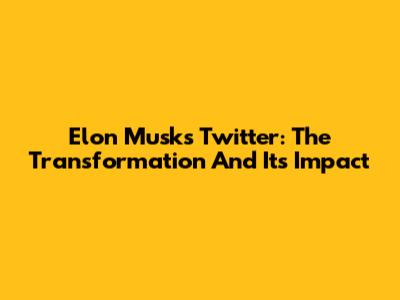 Elon Musk's Twitter: The Transformation And Its Impact