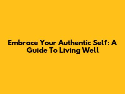 Embrace Your Authentic Self: A Guide To Living Well