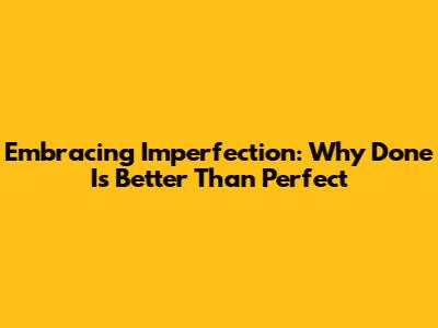 Embracing Imperfection: Why Done Is Better Than Perfect