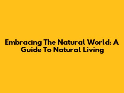 Embracing The Natural World: A Guide To Natural Living