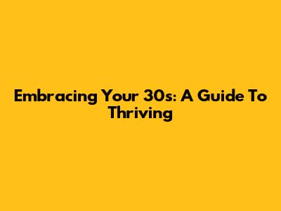 Embracing Your 30s: A Guide To Thriving