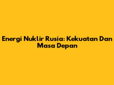 Energi Nuklir Rusia: Kekuatan Dan Masa Depan